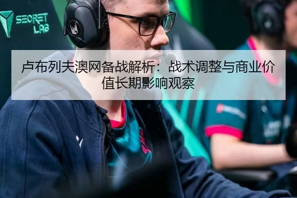 卢布列夫澳网备战解析：战术调整与商业价值长期影响观察