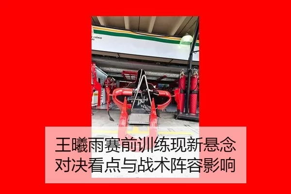 王曦雨赛前训练现新悬念 对决看点与战术阵容影响